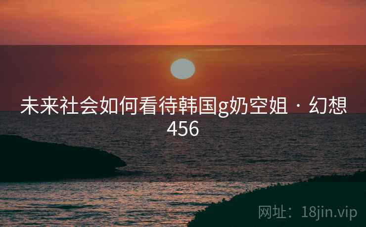 未来社会如何看待韩国g奶空姐 · 幻想456