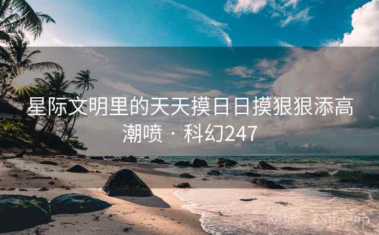 星际文明里的天天摸日日摸狠狠添高潮喷 · 科幻247
