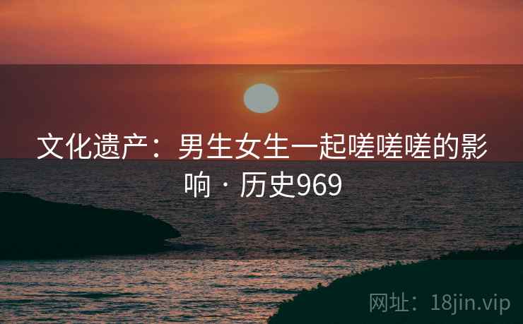 文化遗产：男生女生一起嗟嗟嗟的影响 · 历史969