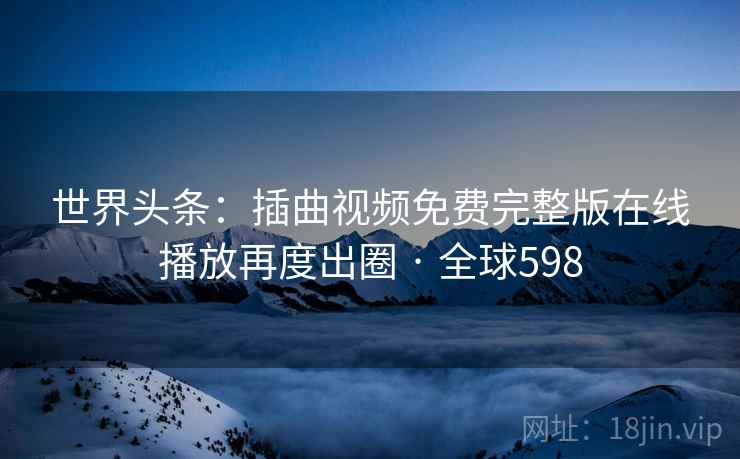 世界头条：插曲视频免费完整版在线播放再度出圈 · 全球598