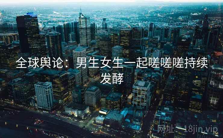 全球舆论：男生女生一起嗟嗟嗟持续发酵