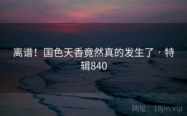 离谱！国色天香竟然真的发生了 · 特辑840