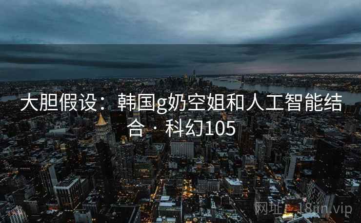 大胆假设：韩国g奶空姐和人工智能结合 · 科幻105
