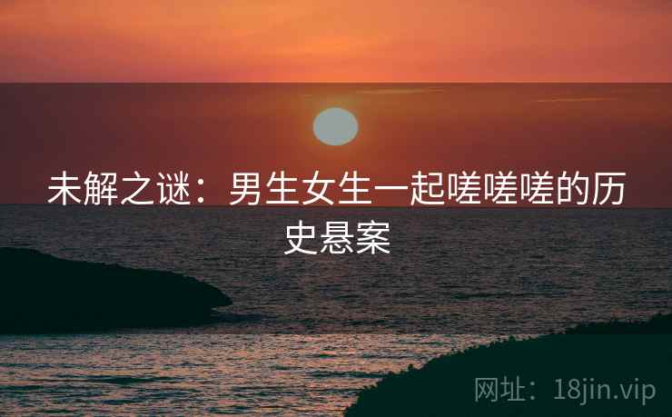 未解之谜：男生女生一起嗟嗟嗟的历史悬案