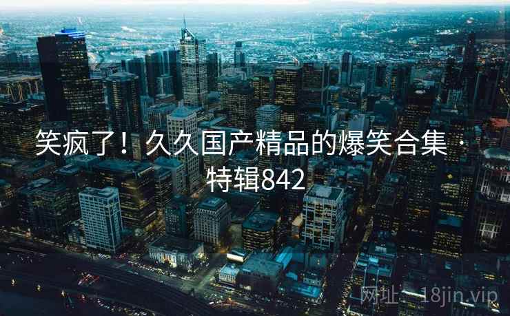 笑疯了！久久国产精品的爆笑合集 · 特辑842