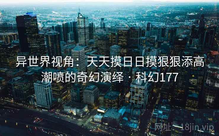 异世界视角：天天摸日日摸狠狠添高潮喷的奇幻演绎 · 科幻177