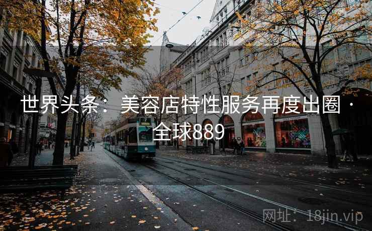 世界头条：美容店特性服务再度出圈 · 全球889